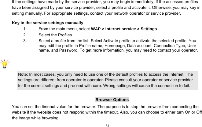   31  If the settings have made by the service provider, you may begin immediately. If the accessed profiles have been assigned by your service provider, select a profile and activate it. Otherwise, you may key in setting manually. For appropriate settings, contact your network operator or service provider. Key in the service settings manually 1.  From the main menu, select WAP &gt; Internet service &gt; Settings. 2.  Select the Profiles.   3.  Select a profile from the list. Select Activate profile to activate the selected profile. You may edit the profile in Profile name, Homepage, Data account, Connection Type, User name, and Password. To get more information, you may need to contact your operator.   Note: In most cases, you only need to use one of the default profiles to access the Internet. The settings are different from operator to operator. Please consult your operator or service provider for the correct settings and proceed with care. Wrong settings will cause the connection to fail.  Browser Options You can set the timeout value for the browser. The purpose is to stop the browser from connecting the website if the website does not respond within the timeout. Also, you can choose to either turn On or Off the image while browsing. 