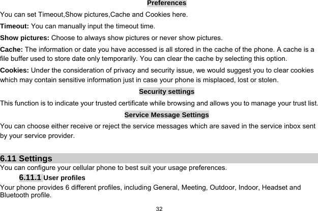   32  Preferences You can set Timeout,Show pictures,Cache and Cookies here. Timeout: You can manually input the timeout time. Show pictures: Choose to always show pictures or never show pictures. Cache: The information or date you have accessed is all stored in the cache of the phone. A cache is a file buffer used to store date only temporarily. You can clear the cache by selecting this option. Cookies: Under the consideration of privacy and security issue, we would suggest you to clear cookies which may contain sensitive information just in case your phone is misplaced, lost or stolen. Security settings This function is to indicate your trusted certificate while browsing and allows you to manage your trust list. Service Message Settings You can choose either receive or reject the service messages which are saved in the service inbox sent by your service provider.  6.11 Settings You can configure your cellular phone to best suit your usage preferences. 6.11.1 User profiles Your phone provides 6 different profiles, including General, Meeting, Outdoor, Indoor, Headset and Bluetooth profile. 