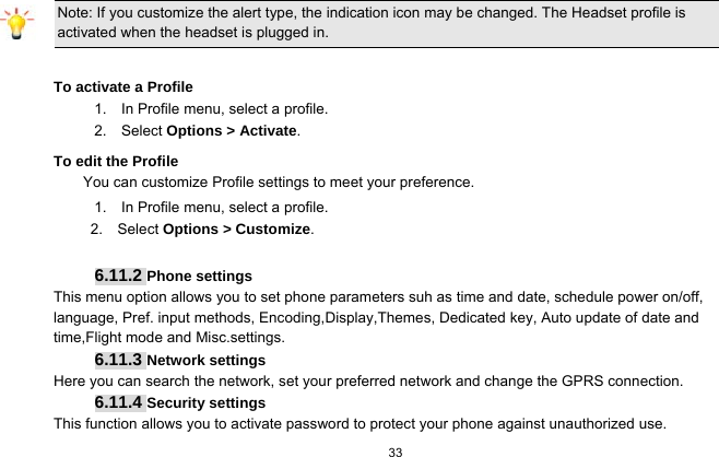   33  Note: If you customize the alert type, the indication icon may be changed. The Headset profile is activated when the headset is plugged in.                                                                 To activate a Profile 1.    In Profile menu, select a profile.   2.  Select Options &gt; Activate.  To edit the Profile You can customize Profile settings to meet your preference. 1.    In Profile menu, select a profile. 2.  Select Options &gt; Customize.  6.11.2 Phone settings This menu option allows you to set phone parameters suh as time and date, schedule power on/off, language, Pref. input methods, Encoding,Display,Themes, Dedicated key, Auto update of date and time,Flight mode and Misc.settings. 6.11.3 Network settings Here you can search the network, set your preferred network and change the GPRS connection. 6.11.4 Security settings This function allows you to activate password to protect your phone against unauthorized use. 