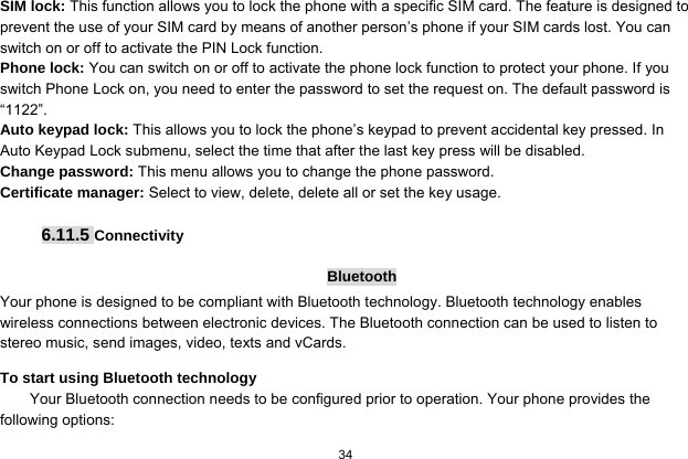   34  SIM lock: This function allows you to lock the phone with a specific SIM card. The feature is designed to prevent the use of your SIM card by means of another person’s phone if your SIM cards lost. You can switch on or off to activate the PIN Lock function. Phone lock: You can switch on or off to activate the phone lock function to protect your phone. If you switch Phone Lock on, you need to enter the password to set the request on. The default password is “1122”. Auto keypad lock: This allows you to lock the phone’s keypad to prevent accidental key pressed. In Auto Keypad Lock submenu, select the time that after the last key press will be disabled. Change password: This menu allows you to change the phone password. Certificate manager: Select to view, delete, delete all or set the key usage.  6.11.5 Connectivity  Bluetooth Your phone is designed to be compliant with Bluetooth technology. Bluetooth technology enables wireless connections between electronic devices. The Bluetooth connection can be used to listen to stereo music, send images, video, texts and vCards. To start using Bluetooth technology Your Bluetooth connection needs to be configured prior to operation. Your phone provides the following options: 