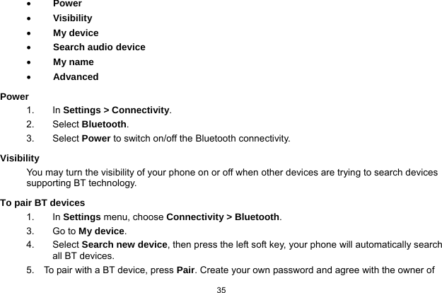   35   Power  Visibility  My device  Search audio device  My name  Advanced Power 1. In Settings &gt; Connectivity. 2. Select Bluetooth. 3.   Select Power to switch on/off the Bluetooth connectivity. Visibility You may turn the visibility of your phone on or off when other devices are trying to search devices supporting BT technology. To pair BT devices 1. In Settings menu, choose Connectivity &gt; Bluetooth. 3. Go to My device. 4. Select Search new device, then press the left soft key, your phone will automatically search all BT devices. 5.    To pair with a BT device, press Pair. Create your own password and agree with the owner of 