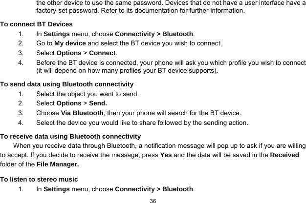   36  the other device to use the same password. Devices that do not have a user interface have a factory-set password. Refer to its documentation for further information. To connect BT Devices 1. In Settings menu, choose Connectivity &gt; Bluetooth. 2. Go to My device and select the BT device you wish to connect. 3. Select Options &gt; Connect. 4.  Before the BT device is connected, your phone will ask you which profile you wish to connect (it will depend on how many profiles your BT device supports). To send data using Bluetooth connectivity 1.  Select the object you want to send. 2. Select Options &gt; Send. 3. Choose Via Bluetooth, then your phone will search for the BT device.     4.  Select the device you would like to share followed by the sending action. To receive data using Bluetooth connectivity   When you receive data through Bluetooth, a notification message will pop up to ask if you are willing to accept. If you decide to receive the message, press Yes and the data will be saved in the Received folder of the File Manager.   To listen to stereo music 1. In Settings menu, choose Connectivity &gt; Bluetooth. 