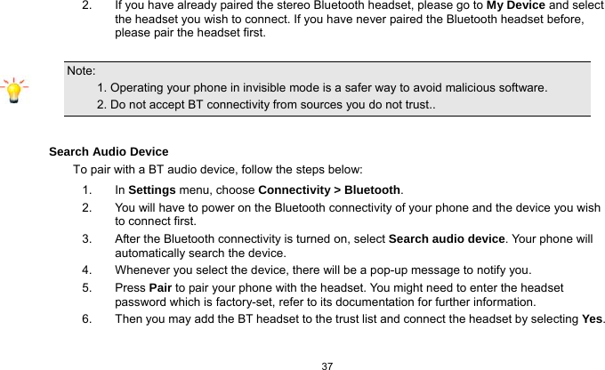   37  2.  If you have already paired the stereo Bluetooth headset, please go to My Device and select the headset you wish to connect. If you have never paired the Bluetooth headset before, please pair the headset first.  Note:                                                                                 1. Operating your phone in invisible mode is a safer way to avoid malicious software.             2. Do not accept BT connectivity from sources you do not trust..  Search Audio Device To pair with a BT audio device, follow the steps below: 1. In Settings menu, choose Connectivity &gt; Bluetooth. 2.  You will have to power on the Bluetooth connectivity of your phone and the device you wish to connect first. 3.  After the Bluetooth connectivity is turned on, select Search audio device. Your phone will automatically search the device. 4.  Whenever you select the device, there will be a pop-up message to notify you. 5. Press Pair to pair your phone with the headset. You might need to enter the headset password which is factory-set, refer to its documentation for further information. 6.  Then you may add the BT headset to the trust list and connect the headset by selecting Yes.  