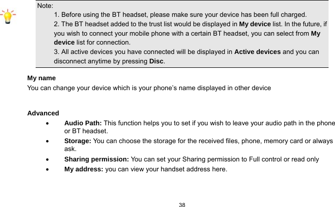   38  Note:                                                                                 1. Before using the BT headset, please make sure your device has been full charged.           2. The BT headset added to the trust list would be displayed in My device list. In the future, if you wish to connect your mobile phone with a certain BT headset, you can select from My device list for connection.                                                           3. All active devices you have connected will be displayed in Active devices and you can disconnect anytime by pressing Disc. My name You can change your device which is your phone’s name displayed in other device  Advanced  Audio Path: This function helps you to set if you wish to leave your audio path in the phone or BT headset.  Storage: You can choose the storage for the received files, phone, memory card or always ask.  Sharing permission: You can set your Sharing permission to Full control or read only  My address: you can view your handset address here. 