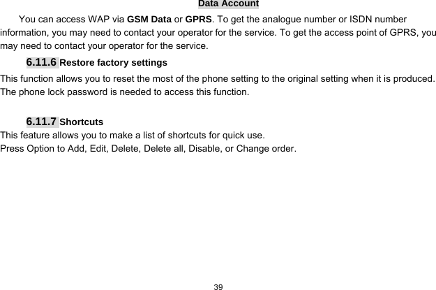   39  Data Account You can access WAP via GSM Data or GPRS. To get the analogue number or ISDN number information, you may need to contact your operator for the service. To get the access point of GPRS, you may need to contact your operator for the service. 6.11.6 Restore factory settings This function allows you to reset the most of the phone setting to the original setting when it is produced. The phone lock password is needed to access this function.  6.11.7 Shortcuts This feature allows you to make a list of shortcuts for quick use. Press Option to Add, Edit, Delete, Delete all, Disable, or Change order.   