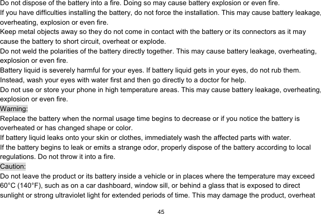   45  Do not dispose of the battery into a fire. Doing so may cause battery explosion or even fire. If you have difficulties installing the battery, do not force the installation. This may cause battery leakage, overheating, explosion or even fire. Keep metal objects away so they do not come in contact with the battery or its connectors as it may cause the battery to short circuit, overheat or explode.   Do not weld the polarities of the battery directly together. This may cause battery leakage, overheating, explosion or even fire. Battery liquid is severely harmful for your eyes. If battery liquid gets in your eyes, do not rub them.   Instead, wash your eyes with water first and then go directly to a doctor for help. Do not use or store your phone in high temperature areas. This may cause battery leakage, overheating, explosion or even fire. Warning: Replace the battery when the normal usage time begins to decrease or if you notice the battery is overheated or has changed shape or color.   If battery liquid leaks onto your skin or clothes, immediately wash the affected parts with water.   If the battery begins to leak or emits a strange odor, properly dispose of the battery according to local regulations. Do not throw it into a fire.   Caution: Do not leave the product or its battery inside a vehicle or in places where the temperature may exceed 60°C (140°F), such as on a car dashboard, window sill, or behind a glass that is exposed to direct sunlight or strong ultraviolet light for extended periods of time. This may damage the product, overheat 