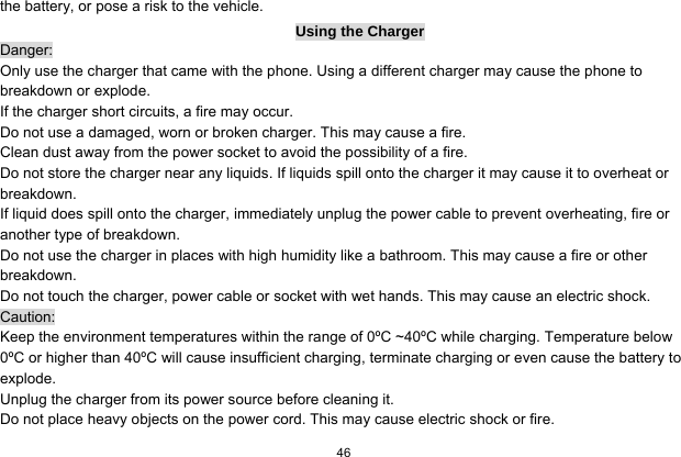   46  the battery, or pose a risk to the vehicle.   Using the Charger Danger: Only use the charger that came with the phone. Using a different charger may cause the phone to breakdown or explode.   If the charger short circuits, a fire may occur.   Do not use a damaged, worn or broken charger. This may cause a fire.   Clean dust away from the power socket to avoid the possibility of a fire. Do not store the charger near any liquids. If liquids spill onto the charger it may cause it to overheat or breakdown. If liquid does spill onto the charger, immediately unplug the power cable to prevent overheating, fire or another type of breakdown. Do not use the charger in places with high humidity like a bathroom. This may cause a fire or other breakdown. Do not touch the charger, power cable or socket with wet hands. This may cause an electric shock. Caution: Keep the environment temperatures within the range of 0ºC ~40ºC while charging. Temperature below 0ºC or higher than 40ºC will cause insufficient charging, terminate charging or even cause the battery to explode. Unplug the charger from its power source before cleaning it.   Do not place heavy objects on the power cord. This may cause electric shock or fire. 