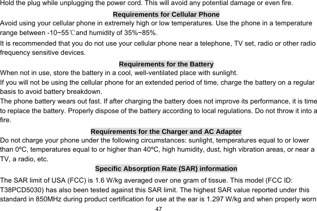   47  Hold the plug while unplugging the power cord. This will avoid any potential damage or even fire. Requirements for Cellular Phone Avoid using your cellular phone in extremely high or low temperatures. Use the phone in a temperature range between -10~55℃and humidity of 35%~85%. It is recommended that you do not use your cellular phone near a telephone, TV set, radio or other radio frequency sensitive devices. Requirements for the Battery When not in use, store the battery in a cool, well-ventilated place with sunlight. If you will not be using the cellular phone for an extended period of time, charge the battery on a regular basis to avoid battery breakdown. The phone battery wears out fast. If after charging the battery does not improve its performance, it is time to replace the battery. Properly dispose of the battery according to local regulations. Do not throw it into a fire. Requirements for the Charger and AC Adapter Do not charge your phone under the following circumstances: sunlight, temperatures equal to or lower than 0ºC, temperatures equal to or higher than 40ºC, high humidity, dust, high vibration areas, or near a TV, a radio, etc. Specific Absorption Rate (SAR) information The SAR limit of USA (FCC) is 1.6 W/kg averaged over one gram of tissue. This model (FCC ID: T38PCD5030) has also been tested against this SAR limit. The highest SAR value reported under this standard in 850MHz during product certification for use at the ear is 1.297 W/kg and when properly worn 