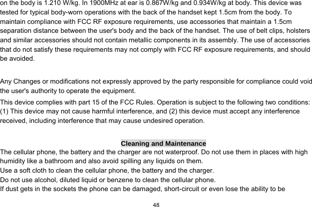   48  on the body is 1.210 W/kg. In 1900MHz at ear is 0.867W/kg and 0.934W/kg at body. This device was tested for typical body-worn operations with the back of the handset kept 1.5cm from the body. To maintain compliance with FCC RF exposure requirements, use accessories that maintain a 1.5cm separation distance between the user&apos;s body and the back of the handset. The use of belt clips, holsters and similar accessories should not contain metallic components in its assembly. The use of accessories that do not satisfy these requirements may not comply with FCC RF exposure requirements, and should be avoided.    Any Changes or modifications not expressly approved by the party responsible for compliance could void the user&apos;s authority to operate the equipment.   This device complies with part 15 of the FCC Rules. Operation is subject to the following two conditions: (1) This device may not cause harmful interference, and (2) this device must accept any interference received, including interference that may cause undesired operation.  Cleaning and Maintenance The cellular phone, the battery and the charger are not waterproof. Do not use them in places with high humidity like a bathroom and also avoid spilling any liquids on them. Use a soft cloth to clean the cellular phone, the battery and the charger. Do not use alcohol, diluted liquid or benzene to clean the cellular phone. If dust gets in the sockets the phone can be damaged, short-circuit or even lose the ability to be 