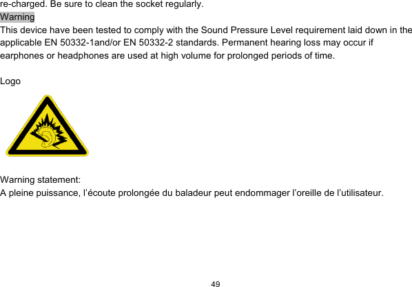   49  re-charged. Be sure to clean the socket regularly. Warning This device have been tested to comply with the Sound Pressure Level requirement laid down in the applicable EN 50332-1and/or EN 50332-2 standards. Permanent hearing loss may occur if earphones or headphones are used at high volume for prolonged periods of time.  Logo   Warning statement:   A pleine puissance, l’écoute prolongée du baladeur peut endommager l’oreille de l’utilisateur.  