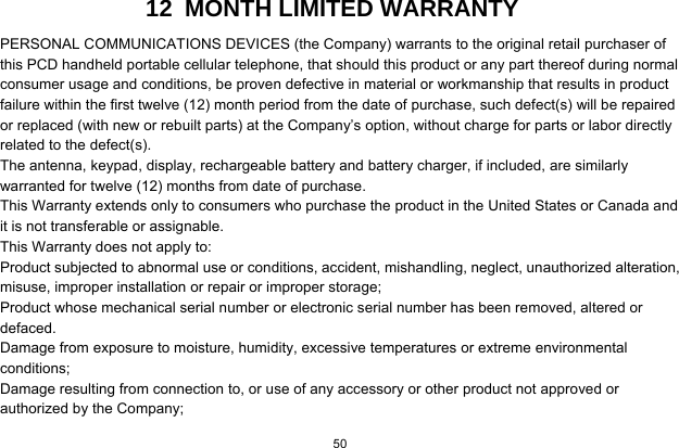   50  12  MONTH LIMITED WARRANTY PERSONAL COMMUNICATIONS DEVICES (the Company) warrants to the original retail purchaser of this PCD handheld portable cellular telephone, that should this product or any part thereof during normal consumer usage and conditions, be proven defective in material or workmanship that results in product failure within the first twelve (12) month period from the date of purchase, such defect(s) will be repaired or replaced (with new or rebuilt parts) at the Company’s option, without charge for parts or labor directly related to the defect(s). The antenna, keypad, display, rechargeable battery and battery charger, if included, are similarly warranted for twelve (12) months from date of purchase.     This Warranty extends only to consumers who purchase the product in the United States or Canada and it is not transferable or assignable. This Warranty does not apply to: Product subjected to abnormal use or conditions, accident, mishandling, neglect, unauthorized alteration, misuse, improper installation or repair or improper storage; Product whose mechanical serial number or electronic serial number has been removed, altered or defaced. Damage from exposure to moisture, humidity, excessive temperatures or extreme environmental conditions; Damage resulting from connection to, or use of any accessory or other product not approved or authorized by the Company; 