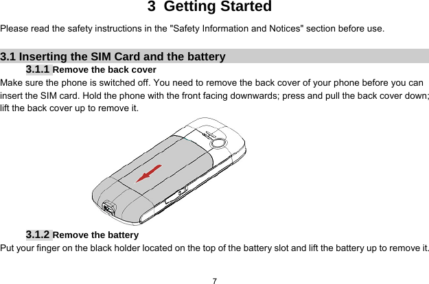   7  3 Getting Started Please read the safety instructions in the &quot;Safety Information and Notices&quot; section before use.  3.1 Inserting the SIM Card and the battery 3.1.1 Remove the back cover Make sure the phone is switched off. You need to remove the back cover of your phone before you can insert the SIM card. Hold the phone with the front facing downwards; press and pull the back cover down; lift the back cover up to remove it.  3.1.2 Remove the battery Put your finger on the black holder located on the top of the battery slot and lift the battery up to remove it.  