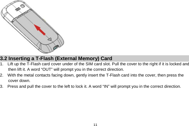   11   3.2 Inserting a T-Flash (External Memory) Card 1.  Lift up the T-Flash card cover under of the SIM card slot. Pull the cover to the right if it is locked and then lift it. A word “OUT” will prompt you in the correct direction. 2.  With the metal contacts facing down, gently insert the T-Flash card into the cover, then press the cover down. 3.    Press and pull the cover to the left to lock it. A word “IN” will prompt you in the correct direction. 