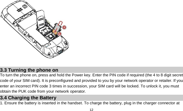   12   3.3 Turning the phone on To turn the phone on, press and hold the Power key. Enter the PIN code if required (the 4 to 8 digit secret code of your SIM card). It is preconfigured and provided to you by your network operator or retailer. If you enter an incorrect PIN code 3 times in succession, your SIM card will be locked. To unlock it, you must obtain the PUK code from your network operator. 3.4 Charging the Battery 1. Ensure the battery is inserted in the handset. To charge the battery, plug in the charger connector at 