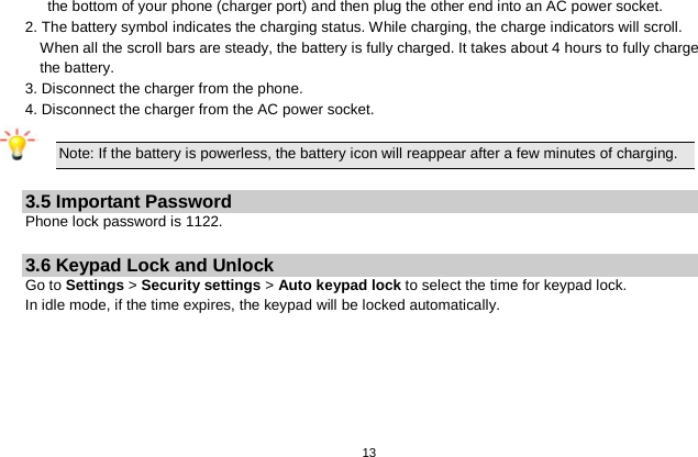   13  the bottom of your phone (charger port) and then plug the other end into an AC power socket. 2. The battery symbol indicates the charging status. While charging, the charge indicators will scroll. When all the scroll bars are steady, the battery is fully charged. It takes about 4 hours to fully charge the battery. 3. Disconnect the charger from the phone. 4. Disconnect the charger from the AC power socket.  Note: If the battery is powerless, the battery icon will reappear after a few minutes of charging.  3.5 Important Password Phone lock password is 1122.  3.6 Keypad Lock and Unlock Go to Settings &gt; Security settings &gt; Auto keypad lock to select the time for keypad lock. In idle mode, if the time expires, the keypad will be locked automatically.  