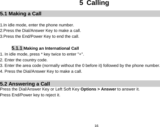   16  5  Calling 5.1 Making a Call  1.In idle mode, enter the phone number. 2.Press the Dial/Answer Key to make a call. 3.Press the End/Power Key to end the call.  5.1.1 Making an International Call 1. In idle mode, press * key twice to enter &quot;+&quot;. 2. Enter the country code. 3. Enter the area code (normally without the 0 before it) followed by the phone number. 4. Press the Dial/Answer Key to make a call.  5.2 Answering a Call Press the Dial/Answer Key or Left Soft Key Options &gt; Answer to answer it. Press End/Power key to reject it.     