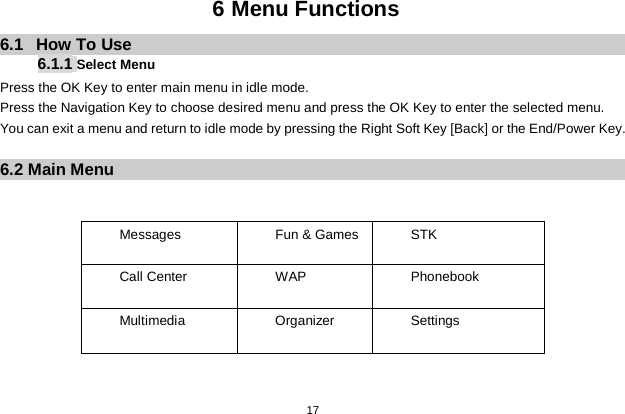   17  6 Menu Functions 6.1  How To Use 6.1.1 Select Menu Press the OK Key to enter main menu in idle mode.   Press the Navigation Key to choose desired menu and press the OK Key to enter the selected menu. You can exit a menu and return to idle mode by pressing the Right Soft Key [Back] or the End/Power Key.  6.2 Main Menu   Messages    Fun &amp; Games    STK Call Center   WAP Phonebook Multimedia    Organizer    Settings   