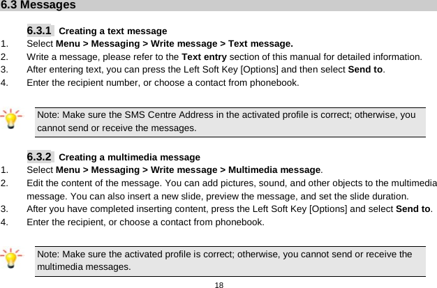   18  6.3 Messages  6.3.1   Creating a text message 1.  Select Menu &gt; Messaging &gt; Write message &gt; Text message. 2. Write a message, please refer to the Text entry section of this manual for detailed information. 3.  After entering text, you can press the Left Soft Key [Options] and then select Send to. 4.  Enter the recipient number, or choose a contact from phonebook.  Note: Make sure the SMS Centre Address in the activated profile is correct; otherwise, you cannot send or receive the messages.  6.3.2  Creating a multimedia message 1.  Select Menu &gt; Messaging &gt; Write message &gt; Multimedia message. 2.  Edit the content of the message. You can add pictures, sound, and other objects to the multimedia message. You can also insert a new slide, preview the message, and set the slide duration. 3.  After you have completed inserting content, press the Left Soft Key [Options] and select Send to. 4. Enter the recipient, or choose a contact from phonebook.  Note: Make sure the activated profile is correct; otherwise, you cannot send or receive the multimedia messages. 