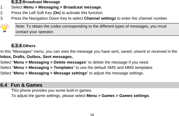   19   6.3.3 Broadcast Message 1. Select Menu &gt; Messaging &gt; Broadcast message. 2.  Press the Left Soft Key [On] to activate this function. 3.  Press the Navigation Down Key to select Channel settings to enter the channel number. Note: To obtain the codes corresponding to the different types of messages, you must contact your operator.  6.3.4 Others In this “Messages” menu, you can view the message you have sent, saved, unsent or received in the Inbox, Drafts, Outbox,.Sent messages,   Select “Menu &gt; Messaging &gt; Delete messages” to delete the message if you need. Select “Menu &gt; Messaging &gt; Templates” to use the default SMS and MMS templates Select “Menu &gt; Messaging &gt; Message settings” to adjust the message settings.  6.4  Fun &amp; Games This phone provides you some built-in games. To adjust the game settings, please select Menu &gt; Games &gt; Games settings.   