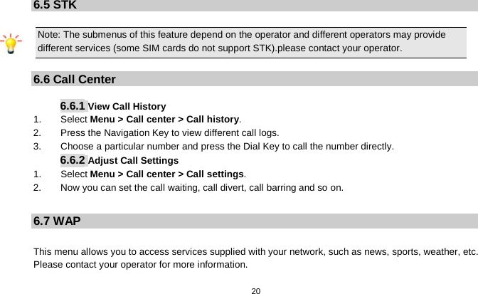   20  6.5 STK Note: The submenus of this feature depend on the operator and different operators may provide different services (some SIM cards do not support STK).please contact your operator.  6.6 Call Center  6.6.1 View Call History 1.     Select Menu &gt; Call center &gt; Call history. 2.        Press the Navigation Key to view different call logs. 3.    Choose a particular number and press the Dial Key to call the number directly. 6.6.2 Adjust Call Settings 1.    Select Menu &gt; Call center &gt; Call settings. 2.        Now you can set the call waiting, call divert, call barring and so on.  6.7 WAP  This menu allows you to access services supplied with your network, such as news, sports, weather, etc. Please contact your operator for more information. 