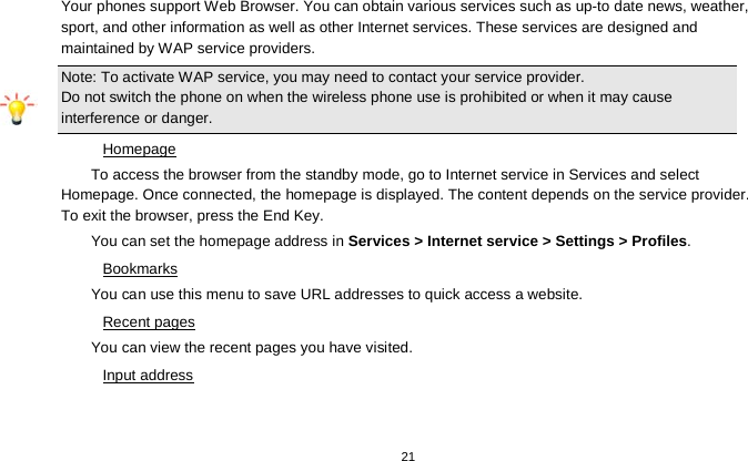   21  Your phones support Web Browser. You can obtain various services such as up-to date news, weather, sport, and other information as well as other Internet services. These services are designed and maintained by WAP service providers. Note: To activate WAP service, you may need to contact your service provider.                  Do not switch the phone on when the wireless phone use is prohibited or when it may cause interference or danger. Homepage To access the browser from the standby mode, go to Internet service in Services and select Homepage. Once connected, the homepage is displayed. The content depends on the service provider. To exit the browser, press the End Key. You can set the homepage address in Services &gt; Internet service &gt; Settings &gt; Profiles. Bookmarks You can use this menu to save URL addresses to quick access a website.   Recent pages You can view the recent pages you have visited.   Input address 