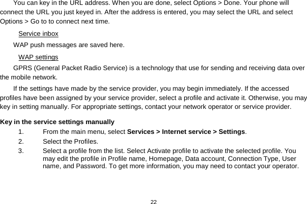   22  You can key in the URL address. When you are done, select Options &gt; Done. Your phone will connect the URL you just keyed in. After the address is entered, you may select the URL and select Options &gt; Go to to connect next time. Service inbox WAP push messages are saved here.   WAP settings GPRS (General Packet Radio Service) is a technology that use for sending and receiving data over the mobile network. If the settings have made by the service provider, you may begin immediately. If the accessed profiles have been assigned by your service provider, select a profile and activate it. Otherwise, you may key in setting manually. For appropriate settings, contact your network operator or service provider. Key in the service settings manually 1.  From the main menu, select Services &gt; Internet service &gt; Settings. 2.  Select the Profiles.   3.  Select a profile from the list. Select Activate profile to activate the selected profile. You may edit the profile in Profile name, Homepage, Data account, Connection Type, User name, and Password. To get more information, you may need to contact your operator.   