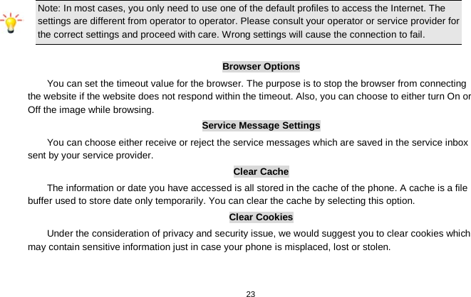   23  Note: In most cases, you only need to use one of the default profiles to access the Internet. The settings are different from operator to operator. Please consult your operator or service provider for the correct settings and proceed with care. Wrong settings will cause the connection to fail.  Browser Options You can set the timeout value for the browser. The purpose is to stop the browser from connecting the website if the website does not respond within the timeout. Also, you can choose to either turn On or Off the image while browsing. Service Message Settings You can choose either receive or reject the service messages which are saved in the service inbox sent by your service provider. Clear Cache The information or date you have accessed is all stored in the cache of the phone. A cache is a file buffer used to store date only temporarily. You can clear the cache by selecting this option. Clear Cookies Under the consideration of privacy and security issue, we would suggest you to clear cookies which may contain sensitive information just in case your phone is misplaced, lost or stolen. 