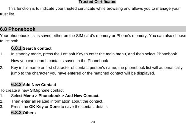   24  Trusted Certificates This function is to indicate your trusted certificate while browsing and allows you to manage your trust list.  6.8 Phonebook Your phonebook list is saved either on the SIM card’s memory or Phone’s memory. You can also choose to list both. 6.8.1 Search contact 1. In standby mode, press the Left soft Key to enter the main menu, and then select Phonebook. Now you can search contacts saved in the Phonebook 2.  Key in full name or first character of contact person’s name, the phonebook list will automatically jump to the character you have entered or the matched contact will be displayed.  6.8.2 Add New Contact To create a new SIM/phone contact: 1.  Select Menu &gt; Phonebook &gt; Add New Contact. 2. Then enter all related information about the contact. 3.  Press the OK Key or Done to save the contact details. 6.8.3 Others 