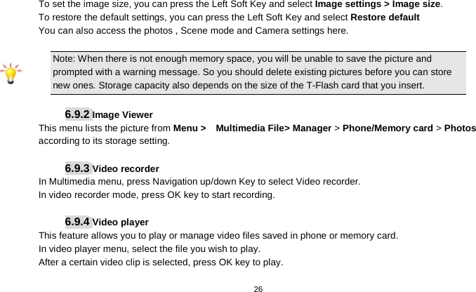   26  To set the image size, you can press the Left Soft Key and select Image settings &gt; Image size. To restore the default settings, you can press the Left Soft Key and select Restore default You can also access the photos , Scene mode and Camera settings here.     Note: When there is not enough memory space, you will be unable to save the picture and prompted with a warning message. So you should delete existing pictures before you can store new ones. Storage capacity also depends on the size of the T-Flash card that you insert.  6.9.2 Image Viewer This menu lists the picture from Menu &gt;   Multimedia File&gt; Manager &gt; Phone/Memory card &gt; Photos according to its storage setting.    6.9.3 Video recorder In Multimedia menu, press Navigation up/down Key to select Video recorder. In video recorder mode, press OK key to start recording.  6.9.4 Video player This feature allows you to play or manage video files saved in phone or memory card. In video player menu, select the file you wish to play. After a certain video clip is selected, press OK key to play.  