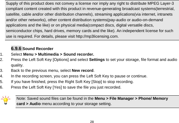   28  Supply of this product does not convey a license nor imply any right to distribute MPEG Layer-3 compliant content created with this product in revenue-generating broadcast systems(terrestrial, satellite, cable and/or other distribution channels), streaming applications(via internet, intranets and/or other networks), other content distribution systems(pay-audio or audio-on-demand applications and the like) or on physical media(compact discs, digital versatile discs, semiconductor chips, hard drives, memory cards and the like). An independent license for such use is required. For details, please visit http://mp3licensing.com.  6.9.6 Sound Recorder 1. Select Menu &gt; Multimedia &gt; Sound recorder. 2.  Press the Left Soft Key [Options] and select Settings to set your storage, file format and audio quality. 3.  Back to the previous menu, select New record. 4.  In the recording screen, you can press the Left Soft Key to pause or continue. 5.  If you have finished, press the Right Soft Key [Stop] to stop recording. 6.  Press the Left Soft Key [Yes] to save the file you just recorded. Note: Saved sound files can be found in the Menu &gt; File Manager &gt; Phone/ Memory card &gt; Audio menu according to your storage setting.   