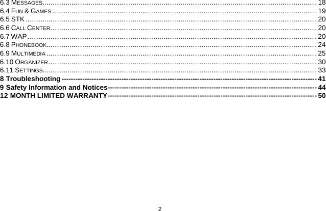   2  6.3 MESSAGES   ............................................................................................................................................... 186.4 FUN &amp; GAMES   .......................................................................................................................................... 196.5 STK   ........................................................................................................................................................ 206.6 CALL CENTER   ........................................................................................................................................... 206.7 WAP   ....................................................................................................................................................... 206.8 PHONEBOOK  ............................................................................................................................................. 246.9 MULTIMEDIA   ............................................................................................................................................. 256.10 ORGANIZER   ............................................................................................................................................ 306.11 SETTINGS  ............................................................................................................................................... 338 Troubleshooting   --------------------------------------------------------------------------------------------------------------- 419 Safety Information and Notices  ------------------------------------------------------------------------------------------- 4412 MONTH LIMITED WARRANTY   ------------------------------------------------------------------------------------------- 50 