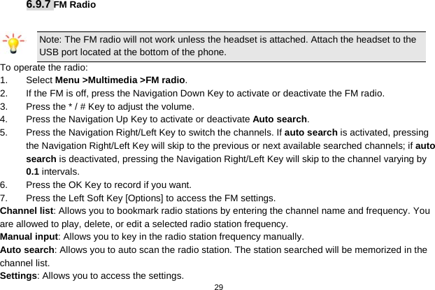   29  6.9.7 FM Radio  Note: The FM radio will not work unless the headset is attached. Attach the headset to the USB port located at the bottom of the phone. To operate the radio: 1.  Select Menu &gt;Multimedia &gt;FM radio. 2.  If the FM is off, press the Navigation Down Key to activate or deactivate the FM radio. 3.  Press the * / # Key to adjust the volume. 4.  Press the Navigation Up Key to activate or deactivate Auto search. 5.  Press the Navigation Right/Left Key to switch the channels. If auto search is activated, pressing the Navigation Right/Left Key will skip to the previous or next available searched channels; if auto search is deactivated, pressing the Navigation Right/Left Key will skip to the channel varying by 0.1 intervals. 6.  Press the OK Key to record if you want. 7.  Press the Left Soft Key [Options] to access the FM settings. Channel list: Allows you to bookmark radio stations by entering the channel name and frequency. You are allowed to play, delete, or edit a selected radio station frequency. Manual input: Allows you to key in the radio station frequency manually.   Auto search: Allows you to auto scan the radio station. The station searched will be memorized in the channel list. Settings: Allows you to access the settings. 