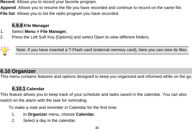   30  Record: Allows you to record your favorite program. Append: Allows you to resume the file you have recorded and continue to record on the same file. File list: Allows you to list the radio program you have recorded.  6.9.8 File Manager 1.  Select Menu &gt; File Manager. 2.  Press the Left Soft Key [Options] and select Open to view different folders.  Note: If you have inserted a T-Flash card (external memory card), here you can view its files.   6.10 Organizer This menu contains features and options designed to keep you organized and informed while on the go.  6.10.1 Calendar This feature allows you to keep track of your schedule and tasks saved in the calendar. You can also switch on the alarm with the task for reminding. To make a note and reminder in Calendar for the first time: 1.  In Organizer menu, choose Calendar. 2. Select a day in the calendar. 