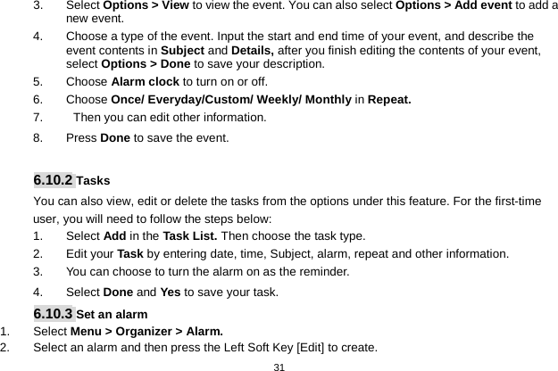   31  3. Select Options &gt; View to view the event. You can also select Options &gt; Add event to add a new event. 4. Choose a type of the event. Input the start and end time of your event, and describe the event contents in Subject and Details, after you finish editing the contents of your event, select Options &gt; Done to save your description. 5.  Choose Alarm clock to turn on or off.   6.  Choose Once/ Everyday/Custom/ Weekly/ Monthly in Repeat. 7.     Then you can edit other information. 8.  Press Done to save the event.  6.10.2 Tasks You can also view, edit or delete the tasks from the options under this feature. For the first-time user, you will need to follow the steps below: 1. Select Add in the Task List. Then choose the task type. 2.  Edit your Task by entering date, time, Subject, alarm, repeat and other information. 3. You can choose to turn the alarm on as the reminder. 4.  Select Done and Yes to save your task. 6.10.3 Set an alarm 1.  Select Menu &gt; Organizer &gt; Alarm. 2. Select an alarm and then press the Left Soft Key [Edit] to create. 