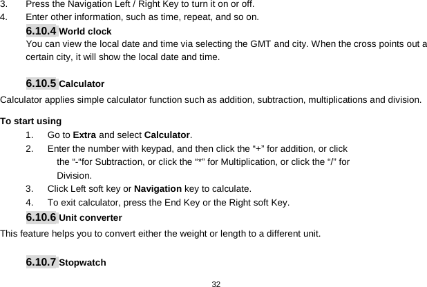   32  3.  Press the Navigation Left / Right Key to turn it on or off. 4.  Enter other information, such as time, repeat, and so on. 6.10.4 World clock You can view the local date and time via selecting the GMT and city. When the cross points out a certain city, it will show the local date and time.    6.10.5 Calculator Calculator applies simple calculator function such as addition, subtraction, multiplications and division. To start using 1.   Go to Extra and select Calculator. 2.   Enter the number with keypad, and then click the “+” for addition, or click the “-“for Subtraction, or click the “*” for Multiplication, or click the “/” for Division. 3.   Click Left soft key or Navigation key to calculate. 4.   To exit calculator, press the End Key or the Right soft Key. 6.10.6 Unit converter This feature helps you to convert either the weight or length to a different unit.  6.10.7 Stopwatch 