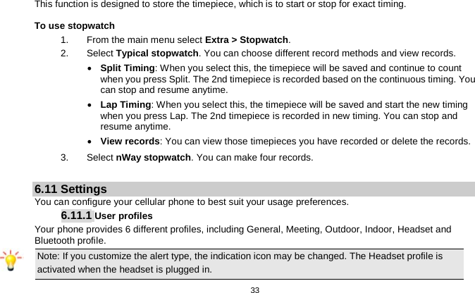   33  This function is designed to store the timepiece, which is to start or stop for exact timing. To use stopwatch 1.  From the main menu select Extra &gt; Stopwatch. 2.  Select Typical stopwatch. You can choose different record methods and view records.   • Split Timing: When you select this, the timepiece will be saved and continue to count when you press Split. The 2nd timepiece is recorded based on the continuous timing. You can stop and resume anytime. • Lap Timing: When you select this, the timepiece will be saved and start the new timing when you press Lap. The 2nd timepiece is recorded in new timing. You can stop and resume anytime. • View records: You can view those timepieces you have recorded or delete the records. 3.  Select nWay stopwatch. You can make four records.  6.11 Settings You can configure your cellular phone to best suit your usage preferences. 6.11.1 User profiles Your phone provides 6 different profiles, including General, Meeting, Outdoor, Indoor, Headset and Bluetooth profile. Note: If you customize the alert type, the indication icon may be changed. The Headset profile is activated when the headset is plugged in.                                                                                