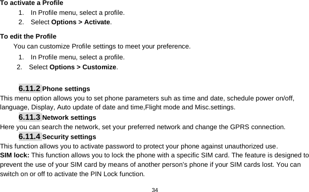   34   To activate a Profile 1.  In Profile menu, select a profile.   2.  Select Options &gt; Activate.   To edit the Profile You can customize Profile settings to meet your preference. 1.   In Profile menu, select a profile. 2.    Select Options &gt; Customize.  6.11.2 Phone settings This menu option allows you to set phone parameters suh as time and date, schedule power on/off, language, Display, Auto update of date and time,Flight mode and Misc.settings. 6.11.3 Network settings Here you can search the network, set your preferred network and change the GPRS connection. 6.11.4 Security settings This function allows you to activate password to protect your phone against unauthorized use. SIM lock: This function allows you to lock the phone with a specific SIM card. The feature is designed to prevent the use of your SIM card by means of another person’s phone if your SIM cards lost. You can switch on or off to activate the PIN Lock function. 