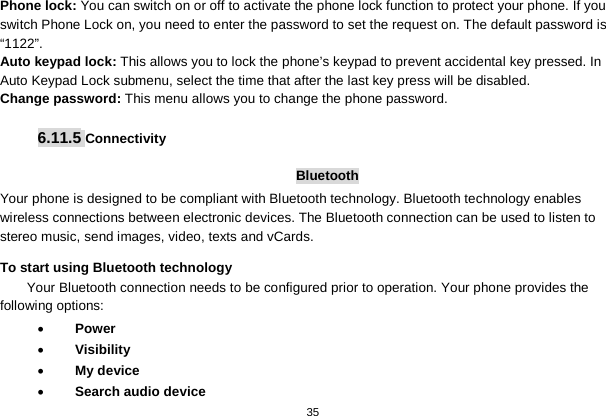   35  Phone lock: You can switch on or off to activate the phone lock function to protect your phone. If you switch Phone Lock on, you need to enter the password to set the request on. The default password is “1122”. Auto keypad lock: This allows you to lock the phone’s keypad to prevent accidental key pressed. In Auto Keypad Lock submenu, select the time that after the last key press will be disabled. Change password: This menu allows you to change the phone password.  6.11.5 Connectivity  Bluetooth Your phone is designed to be compliant with Bluetooth technology. Bluetooth technology enables wireless connections between electronic devices. The Bluetooth connection can be used to listen to stereo music, send images, video, texts and vCards. To start using Bluetooth technology Your Bluetooth connection needs to be configured prior to operation. Your phone provides the following options: • Power • Visibility • My device • Search audio device 