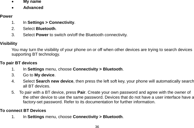   36  • My name • Advanced Power 1. In Settings &gt; Connectivity. 2. Select Bluetooth. 3.   Select Power to switch on/off the Bluetooth connectivity. Visibility You may turn the visibility of your phone on or off when other devices are trying to search devices supporting BT technology. To pair BT devices 1. In Settings menu, choose Connectivity &gt; Bluetooth. 3. Go to My device. 4.  Select Search new device, then press the left soft key, your phone will automatically search all BT devices. 5.    To pair with a BT device, press Pair. Create your own password and agree with the owner of the other device to use the same password. Devices that do not have a user interface have a factory-set password. Refer to its documentation for further information. To connect BT Devices 1. In Settings menu, choose Connectivity &gt; Bluetooth. 