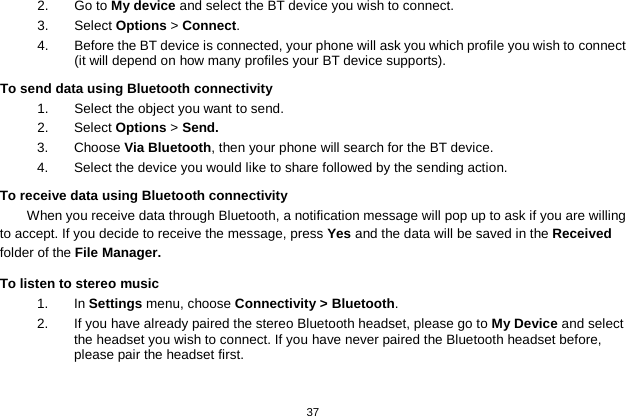   37  2.  Go to My device and select the BT device you wish to connect. 3.  Select Options &gt; Connect. 4.  Before the BT device is connected, your phone will ask you which profile you wish to connect (it will depend on how many profiles your BT device supports). To send data using Bluetooth connectivity 1. Select the object you want to send. 2. Select Options &gt; Send. 3. Choose Via Bluetooth, then your phone will search for the BT device.   4. Select the device you would like to share followed by the sending action. To receive data using Bluetooth connectivity   When you receive data through Bluetooth, a notification message will pop up to ask if you are willing to accept. If you decide to receive the message, press Yes and the data will be saved in the Received folder of the File Manager.   To listen to stereo music 1.  In Settings menu, choose Connectivity &gt; Bluetooth. 2.  If you have already paired the stereo Bluetooth headset, please go to My Device and select the headset you wish to connect. If you have never paired the Bluetooth headset before, please pair the headset first.  