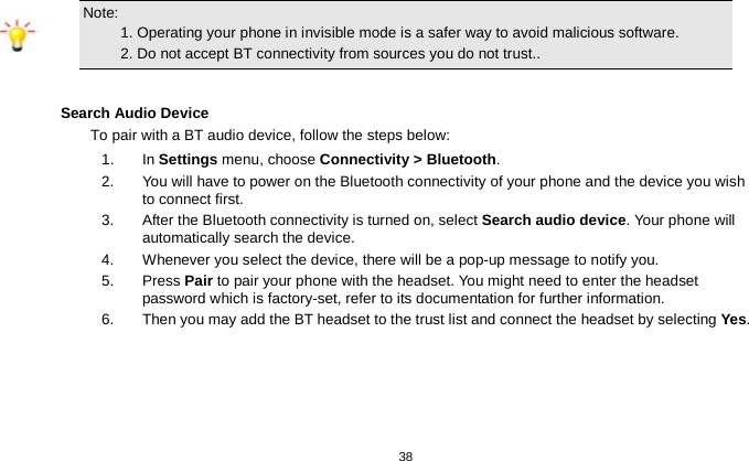   38  Note:                                                                                 1. Operating your phone in invisible mode is a safer way to avoid malicious software.       2. Do not accept BT connectivity from sources you do not trust..  Search Audio Device To pair with a BT audio device, follow the steps below: 1. In Settings menu, choose Connectivity &gt; Bluetooth. 2.  You will have to power on the Bluetooth connectivity of your phone and the device you wish to connect first. 3.  After the Bluetooth connectivity is turned on, select Search audio device. Your phone will automatically search the device. 4.  Whenever you select the device, there will be a pop-up message to notify you. 5.  Press Pair to pair your phone with the headset. You might need to enter the headset password which is factory-set, refer to its documentation for further information. 6.  Then you may add the BT headset to the trust list and connect the headset by selecting Yes.  