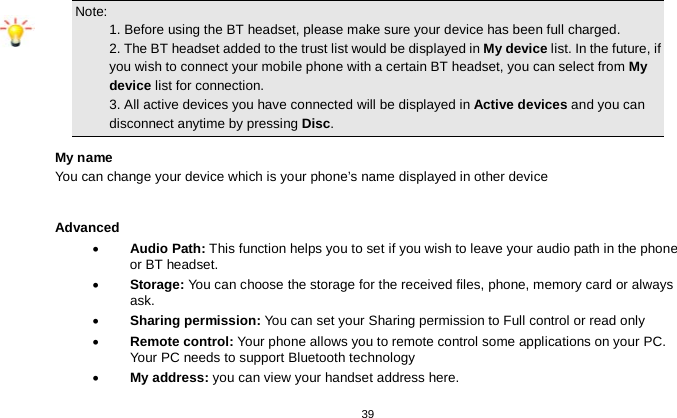   39  Note:                                                                                 1. Before using the BT headset, please make sure your device has been full charged.      2. The BT headset added to the trust list would be displayed in My device list. In the future, if you wish to connect your mobile phone with a certain BT headset, you can select from My device list for connection.                                                           3. All active devices you have connected will be displayed in Active devices and you can disconnect anytime by pressing Disc. My name You can change your device which is your phone’s name displayed in other device  Advanced • Audio Path: This function helps you to set if you wish to leave your audio path in the phone or BT headset. • Storage: You can choose the storage for the received files, phone, memory card or always ask. • Sharing permission: You can set your Sharing permission to Full control or read only • Remote control: Your phone allows you to remote control some applications on your PC. Your PC needs to support Bluetooth technology • My address: you can view your handset address here. 