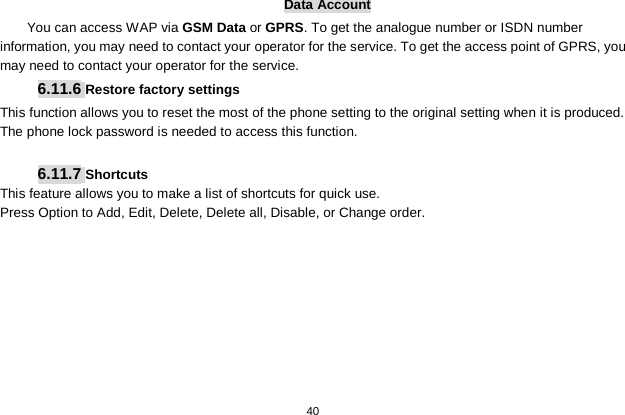   40  Data Account You can access WAP via GSM Data or GPRS. To get the analogue number or ISDN number information, you may need to contact your operator for the service. To get the access point of GPRS, you may need to contact your operator for the service. 6.11.6 Restore factory settings This function allows you to reset the most of the phone setting to the original setting when it is produced. The phone lock password is needed to access this function.  6.11.7 Shortcuts This feature allows you to make a list of shortcuts for quick use. Press Option to Add, Edit, Delete, Delete all, Disable, or Change order. 
