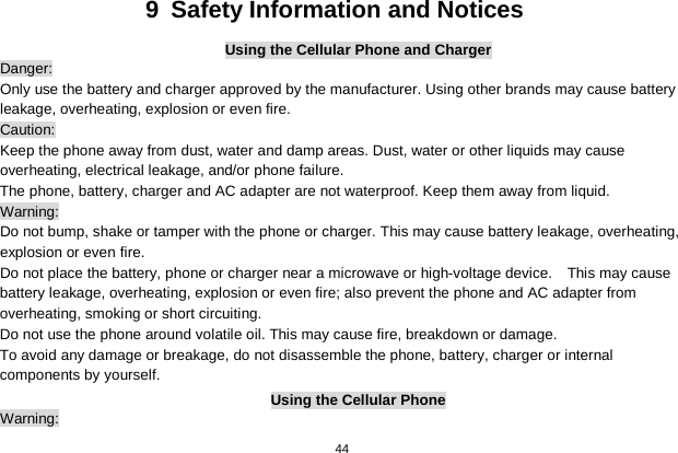   44  9  Safety Information and Notices Using the Cellular Phone and Charger Danger: Only use the battery and charger approved by the manufacturer. Using other brands may cause battery leakage, overheating, explosion or even fire. Caution: Keep the phone away from dust, water and damp areas. Dust, water or other liquids may cause overheating, electrical leakage, and/or phone failure.   The phone, battery, charger and AC adapter are not waterproof. Keep them away from liquid. Warning: Do not bump, shake or tamper with the phone or charger. This may cause battery leakage, overheating, explosion or even fire. Do not place the battery, phone or charger near a microwave or high-voltage device.    This may cause battery leakage, overheating, explosion or even fire; also prevent the phone and AC adapter from overheating, smoking or short circuiting. Do not use the phone around volatile oil. This may cause fire, breakdown or damage. To avoid any damage or breakage, do not disassemble the phone, battery, charger or internal components by yourself. Using the Cellular Phone Warning: 