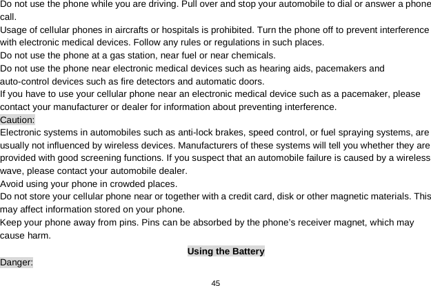   45  Do not use the phone while you are driving. Pull over and stop your automobile to dial or answer a phone call. Usage of cellular phones in aircrafts or hospitals is prohibited. Turn the phone off to prevent interference with electronic medical devices. Follow any rules or regulations in such places. Do not use the phone at a gas station, near fuel or near chemicals. Do not use the phone near electronic medical devices such as hearing aids, pacemakers and auto-control devices such as fire detectors and automatic doors.   If you have to use your cellular phone near an electronic medical device such as a pacemaker, please contact your manufacturer or dealer for information about preventing interference. Caution: Electronic systems in automobiles such as anti-lock brakes, speed control, or fuel spraying systems, are usually not influenced by wireless devices. Manufacturers of these systems will tell you whether they are provided with good screening functions. If you suspect that an automobile failure is caused by a wireless wave, please contact your automobile dealer. Avoid using your phone in crowded places. Do not store your cellular phone near or together with a credit card, disk or other magnetic materials. This may affect information stored on your phone. Keep your phone away from pins. Pins can be absorbed by the phone’s receiver magnet, which may cause harm. Using the Battery Danger: 