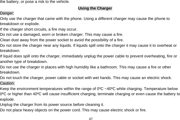   47  the battery, or pose a risk to the vehicle.   Using the Charger Danger: Only use the charger that came with the phone. Using a different charger may cause the phone to breakdown or explode.   If the charger short circuits, a fire may occur.   Do not use a damaged, worn or broken charger. This may cause a fire.   Clean dust away from the power socket to avoid the possibility of a fire. Do not store the charger near any liquids. If liquids spill onto the charger it may cause it to overheat or breakdown. If liquid does spill onto the charger, immediately unplug the power cable to prevent overheating, fire or another type of breakdown. Do not use the charger in places with high humidity like a bathroom. This may cause a fire or other breakdown. Do not touch the charger, power cable or socket with wet hands. This may cause an electric shock. Caution: Keep the environment temperatures within the range of 0ºC ~40ºC while charging. Temperature below 0ºC or higher than 40ºC will cause insufficient charging, terminate charging or even cause the battery to explode. Unplug the charger from its power source before cleaning it.   Do not place heavy objects on the power cord. This may cause electric shock or fire. 
