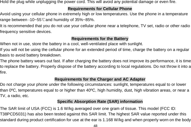   48  Hold the plug while unplugging the power cord. This will avoid any potential damage or even fire. Requirements for Cellular Phone Avoid using your cellular phone in extremely high or low temperatures. Use the phone in a temperature range between -10~55℃and humidity of 35%~85%. It is recommended that you do not use your cellular phone near a telephone, TV set, radio or other radio frequency sensitive devices. Requirements for the Battery When not in use, store the battery in a cool, well-ventilated place with sunlight. If you will not be using the cellular phone for an extended period of time, charge the battery on a regular basis to avoid battery breakdown. The phone battery wears out fast. If after charging the battery does not improve its performance, it is time to replace the battery. Properly dispose of the battery according to local regulations. Do not throw it into a fire. Requirements for the Charger and AC Adapter Do not charge your phone under the following circumstances: sunlight, temperatures equal to or lower than 0ºC, temperatures equal to or higher than 40ºC, high humidity, dust, high vibration areas, or near a TV, a radio, etc. Specific Absorption Rate (SAR) information The SAR limit of USA (FCC) is 1.6 W/kg averaged over one gram of tissue. This model (FCC ID: T38PCD5031) has also been tested against this SAR limit. The highest SAR value reported under this standard during product certification for use at the ear is 1.168 W/kg and when properly worn on the body 