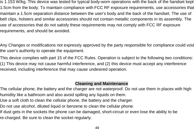   49  is 1.153 W/kg. This device was tested for typical body-worn operations with the back of the handset kept 1.5cm from the body. To maintain compliance with FCC RF exposure requirements, use accessories that maintain a 1.5cm separation distance between the user&apos;s body and the back of the handset. The use of belt clips, holsters and similar accessories should not contain metallic components in its assembly. The use of accessories that do not satisfy these requirements may not comply with FCC RF exposure requirements, and should be avoided.    Any Changes or modifications not expressly approved by the party responsible for compliance could void the user&apos;s authority to operate the equipment.   This device complies with part 15 of the FCC Rules. Operation is subject to the following two conditions: (1) This device may not cause harmful interference, and (2) this device must accept any interference received, including interference that may cause undesired operation.  Cleaning and Maintenance The cellular phone, the battery and the charger are not waterproof. Do not use them in places with high humidity like a bathroom and also avoid spilling any liquids on them. Use a soft cloth to clean the cellular phone, the battery and the charger. Do not use alcohol, diluted liquid or benzene to clean the cellular phone. If dust gets in the sockets the phone can be damaged, short-circuit or even lose the ability to be re-charged. Be sure to clean the socket regularly. 