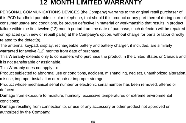   50  12 MONTH LIMITED WARRANTY PERSONAL COMMUNICATIONS DEVICES (the Company) warrants to the original retail purchaser of this PCD handheld portable cellular telephone, that should this product or any part thereof during normal consumer usage and conditions, be proven defective in material or workmanship that results in product failure within the first twelve (12) month period from the date of purchase, such defect(s) will be repaired or replaced (with new or rebuilt parts) at the Company’s option, without charge for parts or labor directly related to the defect(s). The antenna, keypad, display, rechargeable battery and battery charger, if included, are similarly warranted for twelve (12) months from date of purchase.     This Warranty extends only to consumers who purchase the product in the United States or Canada and it is not transferable or assignable. This Warranty does not apply to: Product subjected to abnormal use or conditions, accident, mishandling, neglect, unauthorized alteration, misuse, improper installation or repair or improper storage; Product whose mechanical serial number or electronic serial number has been removed, altered or defaced. Damage from exposure to moisture, humidity, excessive temperatures or extreme environmental conditions; Damage resulting from connection to, or use of any accessory or other product not approved or authorized by the Company; 