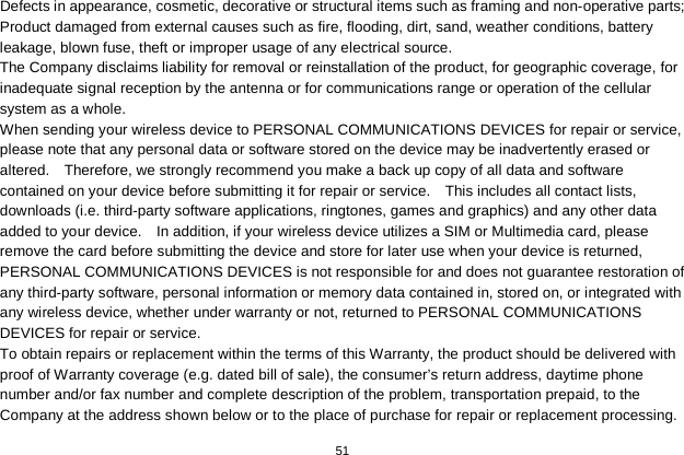   51  Defects in appearance, cosmetic, decorative or structural items such as framing and non-operative parts; Product damaged from external causes such as fire, flooding, dirt, sand, weather conditions, battery leakage, blown fuse, theft or improper usage of any electrical source. The Company disclaims liability for removal or reinstallation of the product, for geographic coverage, for inadequate signal reception by the antenna or for communications range or operation of the cellular system as a whole.   When sending your wireless device to PERSONAL COMMUNICATIONS DEVICES for repair or service, please note that any personal data or software stored on the device may be inadvertently erased or altered.    Therefore, we strongly recommend you make a back up copy of all data and software contained on your device before submitting it for repair or service.    This includes all contact lists, downloads (i.e. third-party software applications, ringtones, games and graphics) and any other data added to your device.    In addition, if your wireless device utilizes a SIM or Multimedia card, please remove the card before submitting the device and store for later use when your device is returned, PERSONAL COMMUNICATIONS DEVICES is not responsible for and does not guarantee restoration of any third-party software, personal information or memory data contained in, stored on, or integrated with any wireless device, whether under warranty or not, returned to PERSONAL COMMUNICATIONS DEVICES for repair or service.     To obtain repairs or replacement within the terms of this Warranty, the product should be delivered with proof of Warranty coverage (e.g. dated bill of sale), the consumer’s return address, daytime phone number and/or fax number and complete description of the problem, transportation prepaid, to the Company at the address shown below or to the place of purchase for repair or replacement processing.   